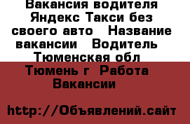 Вакансия водителя Яндекс Такси без своего авто › Название вакансии ­ Водитель - Тюменская обл., Тюмень г. Работа » Вакансии   